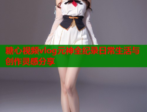 糖心视频vlog元神全纪录日常生活与创作灵感分享 糖心视频vlog元神全纪录日常生活与创作灵感分享