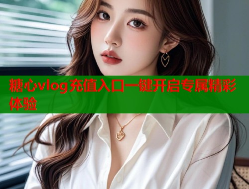 糖心vlog充值入口一键开启专属精彩体验