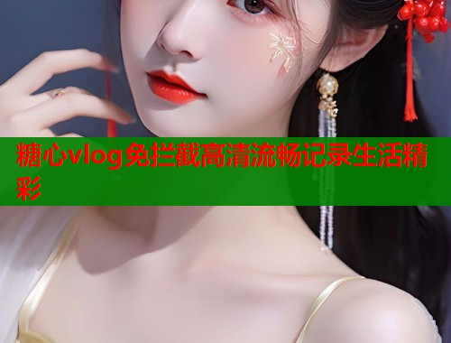 糖心vlog免拦截高清流畅记录生活精彩 糖心vlog免拦截高清流畅记录生活精彩