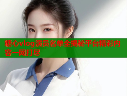 糖心vlog演员名单全揭秘平台精彩内容一网打尽 糖心vlog演员名单全揭秘平台精彩内容一网打尽