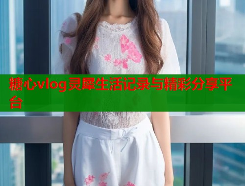 糖心vlog灵犀生活记录与精彩分享平台 糖心vlog灵犀生活记录与精彩分享平台