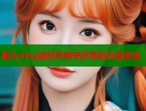 糖心vlog版权声明守护原创内容安全 糖心vlog版权声明守护原创内容安全