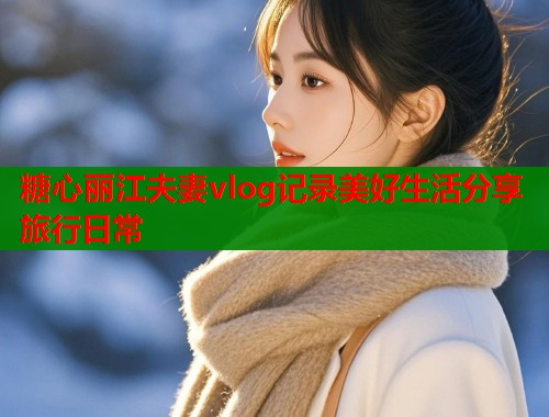 糖心丽江夫妻vlog记录美好生活分享旅行日常 糖心丽江夫妻vlog记录美好生活分享旅行日常