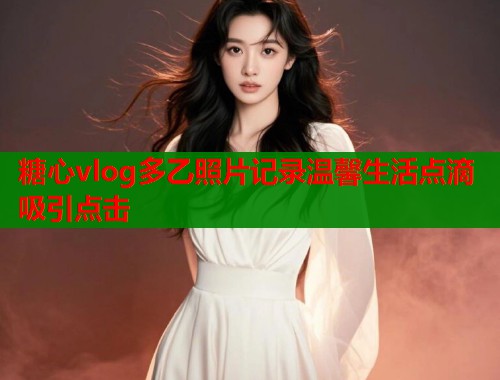 糖心vlog多乙照片记录温馨生活点滴吸引点击